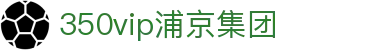 中国·350vip浦京集团(MACAU·VIP认证)有限公司-Official website
